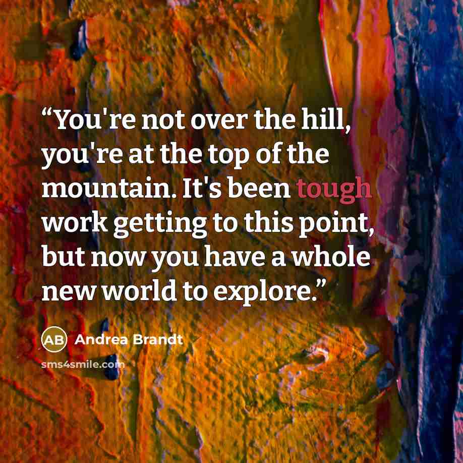 “You're not over the hill, you're at the top of the mountain. It's been tough work getting to this point, but now you have a whole new world to explore.” quote by Andrea Brandt