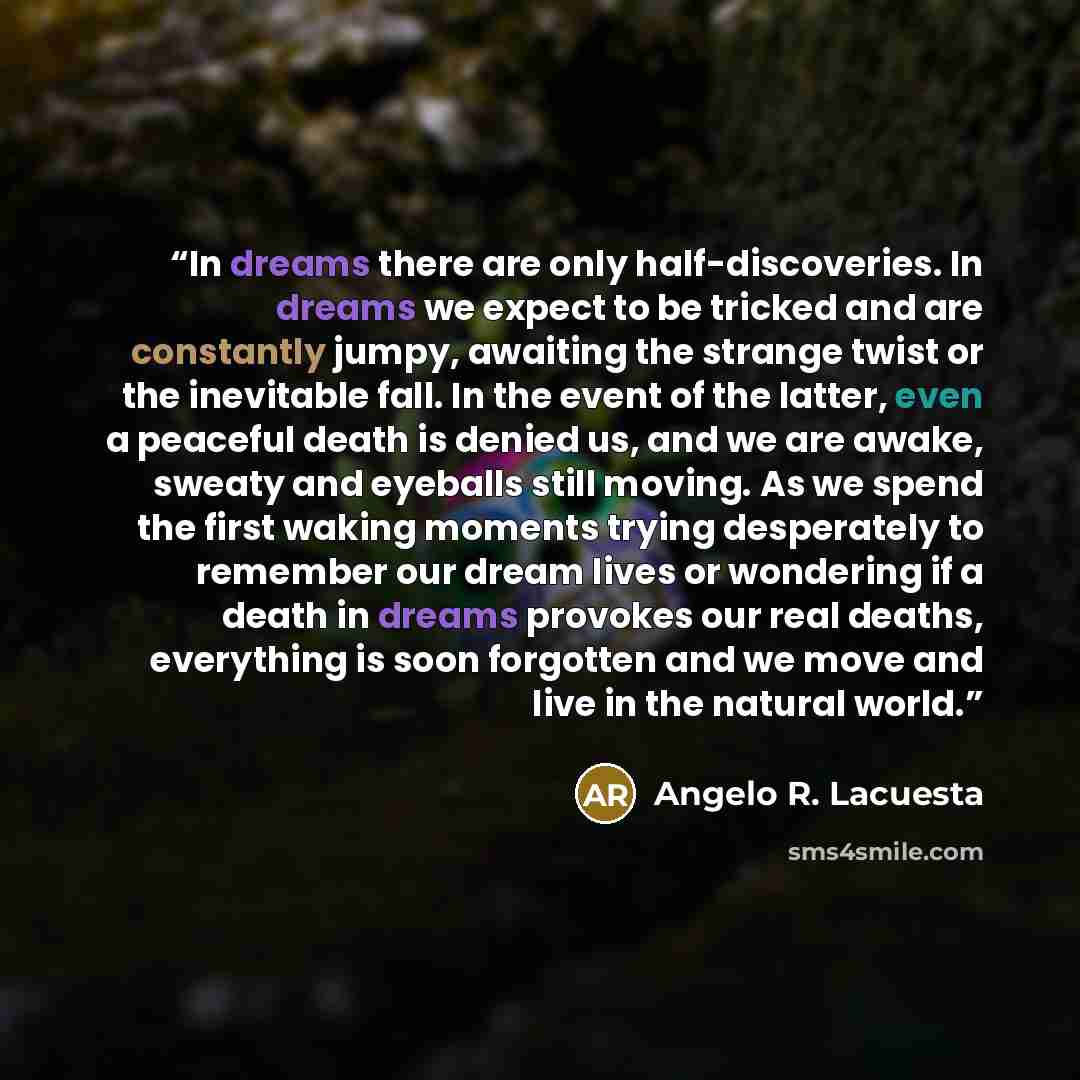 “In dreams there are only half-discoveries. In dreams we expect to be tricked and are constantly jumpy, awaiting the strange twist or the inevitable fall. In the event of the latter, even a peaceful death is denied us, and we are awake, sweaty and eyeballs still moving. As we spend the first waking…” quote by Angelo R. Lacuesta