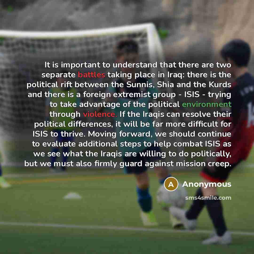 “It is important to understand that there are two separate battles taking place in Iraq: there is the political rift between the Sunnis, Shia and the Kurds and there is a foreign extremist group - ISIS - trying to take advantage of the political environment through violence. If the Iraqis can…” quote by Anonymous