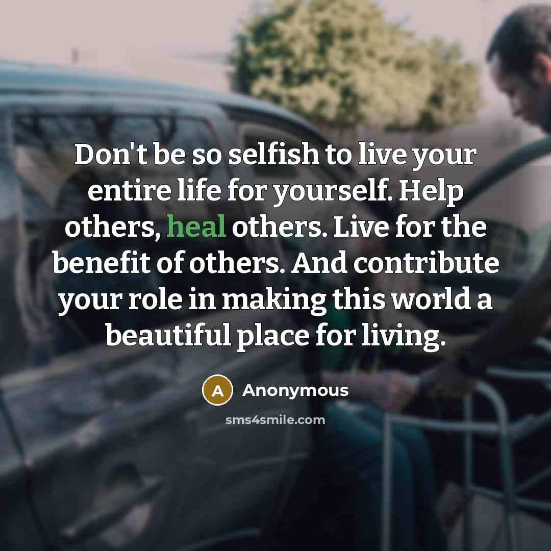 “Don't be so selfish to live your entire life for yourself. Help others, heal others. Live for the benefit of others. And contribute your role in making this world a beautiful place for living.” quote by Anonymous