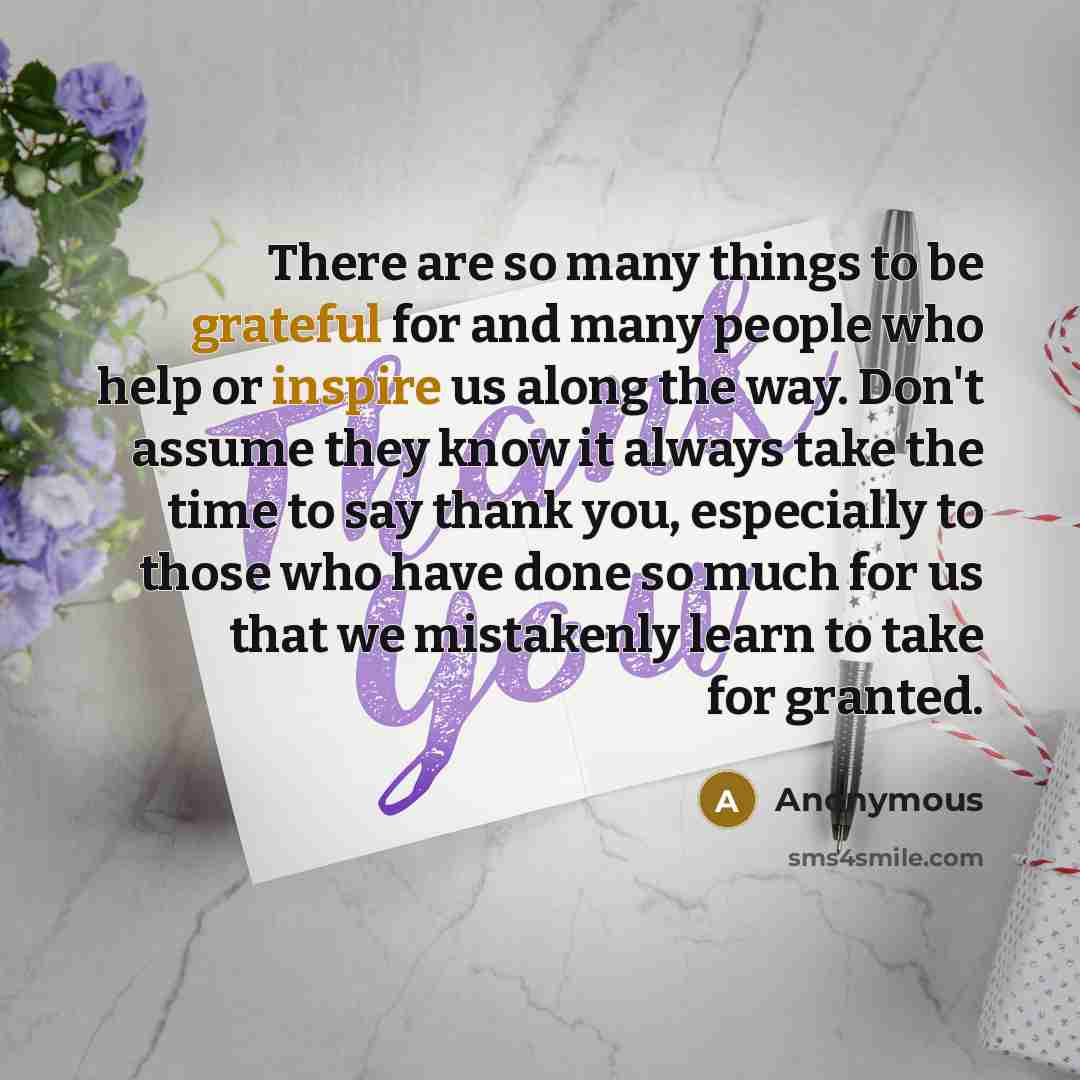 “There are so many things to be grateful for and many people who help or inspire us along the way. Don't assume they know it always take the time to say thank you, especially to those who have done so much for us that we mistakenly learn to take for granted.” quote by Anonymous