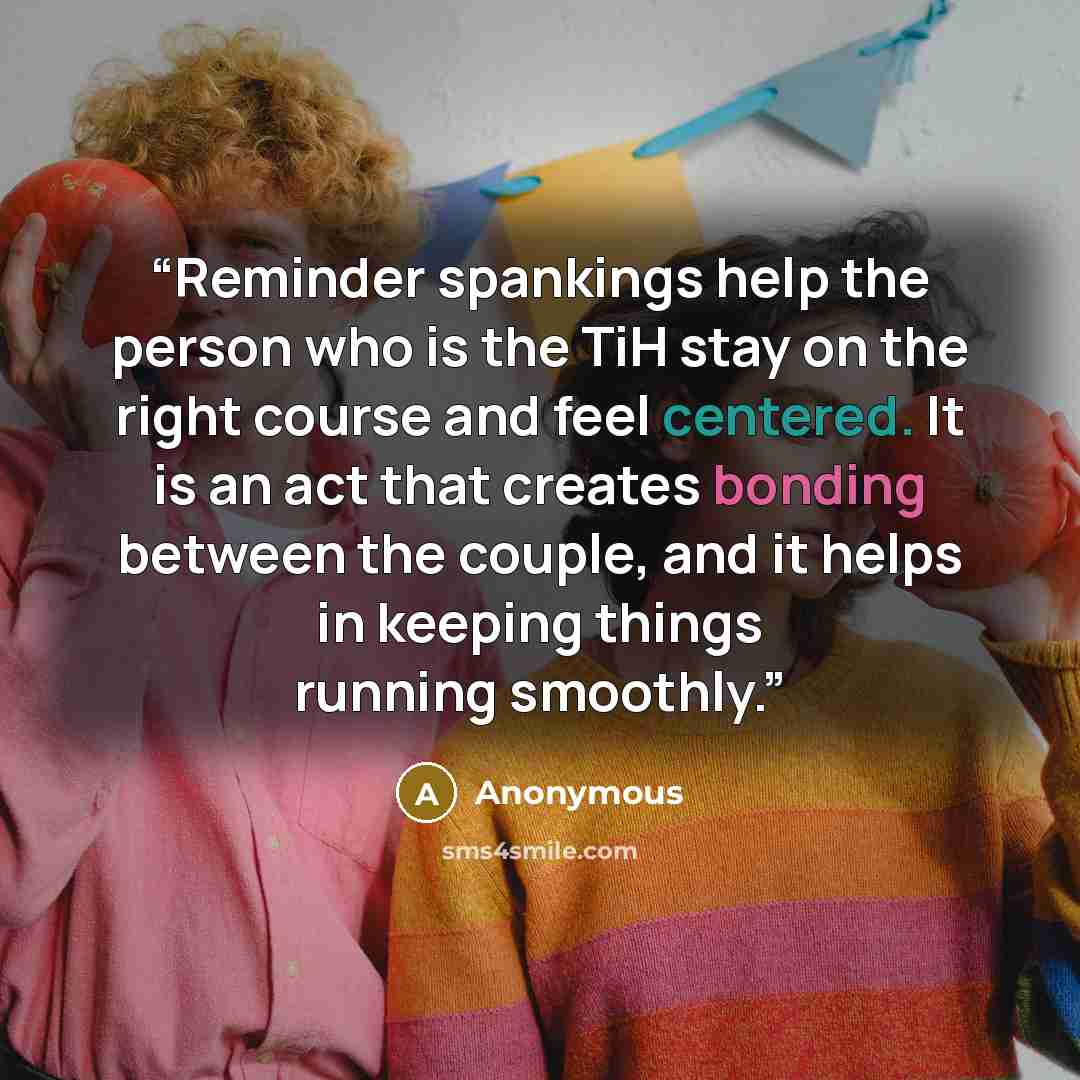 “Reminder spankings help the person who is the TiH stay on the right course and feel centered. It is an act that creates bonding between the couple, and it helps in keeping things running smoothly.” quote by Anonymous