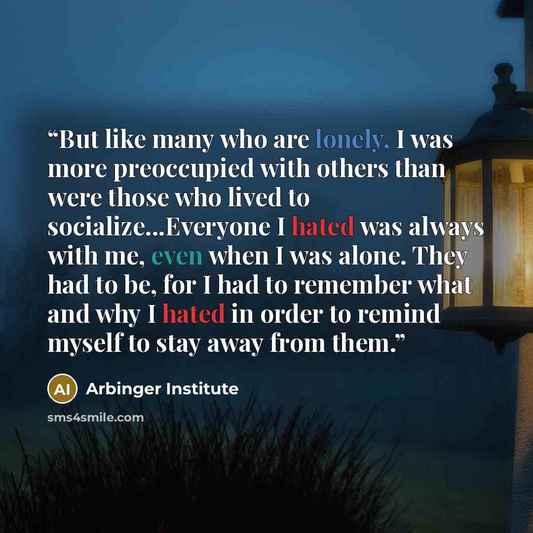 “But like many who are lonely, I was more preoccupied with others than were those who lived to socialize...Everyone I hated was always with me, even when I was alone. They had to be, for I had to remember what and why I hated in order to remind myself to stay away from them.” quote by Arbinger Institute