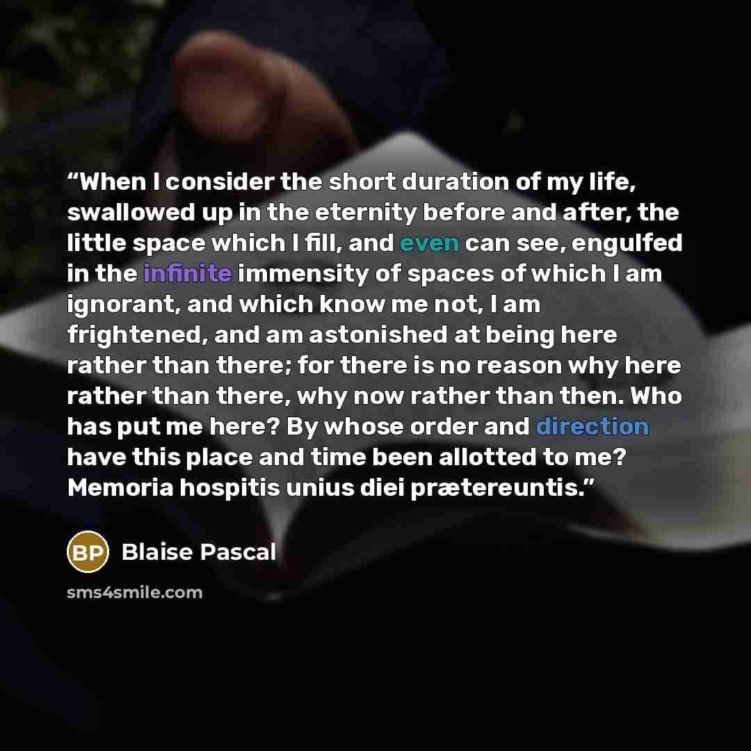 “When I consider the short duration of my life, swallowed up in the eternity before and after, the little space which I fill, and even can see, engulfed in the infinite immensity of spaces of which I am ignorant, and which know me not, I am frightened, and am astonished at being here rather than…” quote by Blaise Pascal