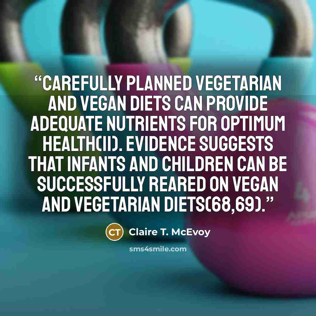 “Carefully planned vegetarian and vegan diets can provide adequate nutrients for optimum health(11). Evidence suggests that infants and children can be successfully reared on vegan and vegetarian diets(68,69).” quote by Claire T. McEvoy