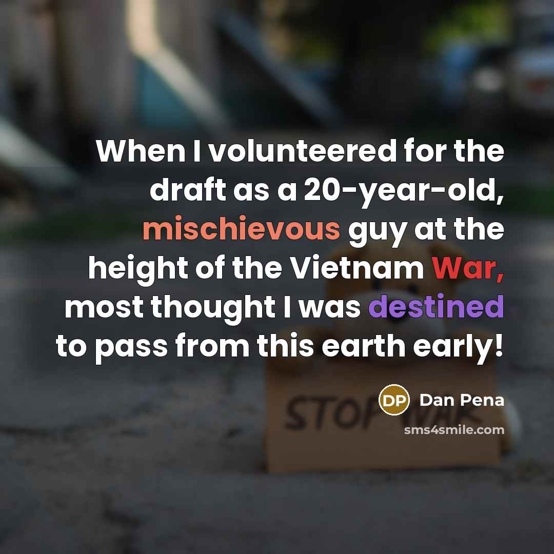 “When I volunteered for the draft as a 20-year-old, mischievous guy at the height of the Vietnam War, most thought I was destined to pass from this earth early!” quote by Dan Pena