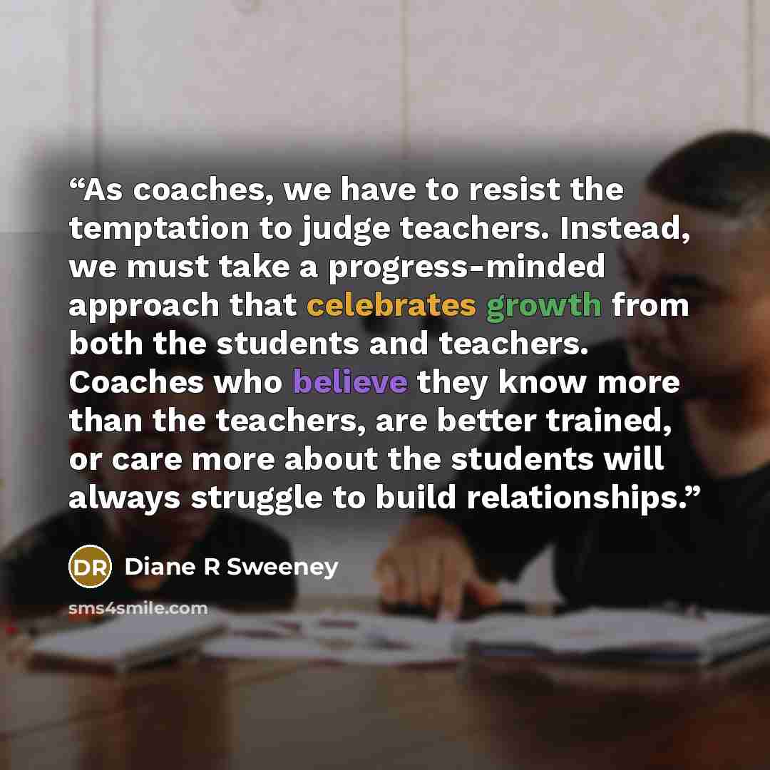 “As coaches, we have to resist the temptation to judge teachers. Instead, we must take a progress-minded approach that celebrates growth from both the students and teachers. Coaches who believe they know more than the teachers, are better trained, or care more about the students will always…” quote by Diane R Sweeney