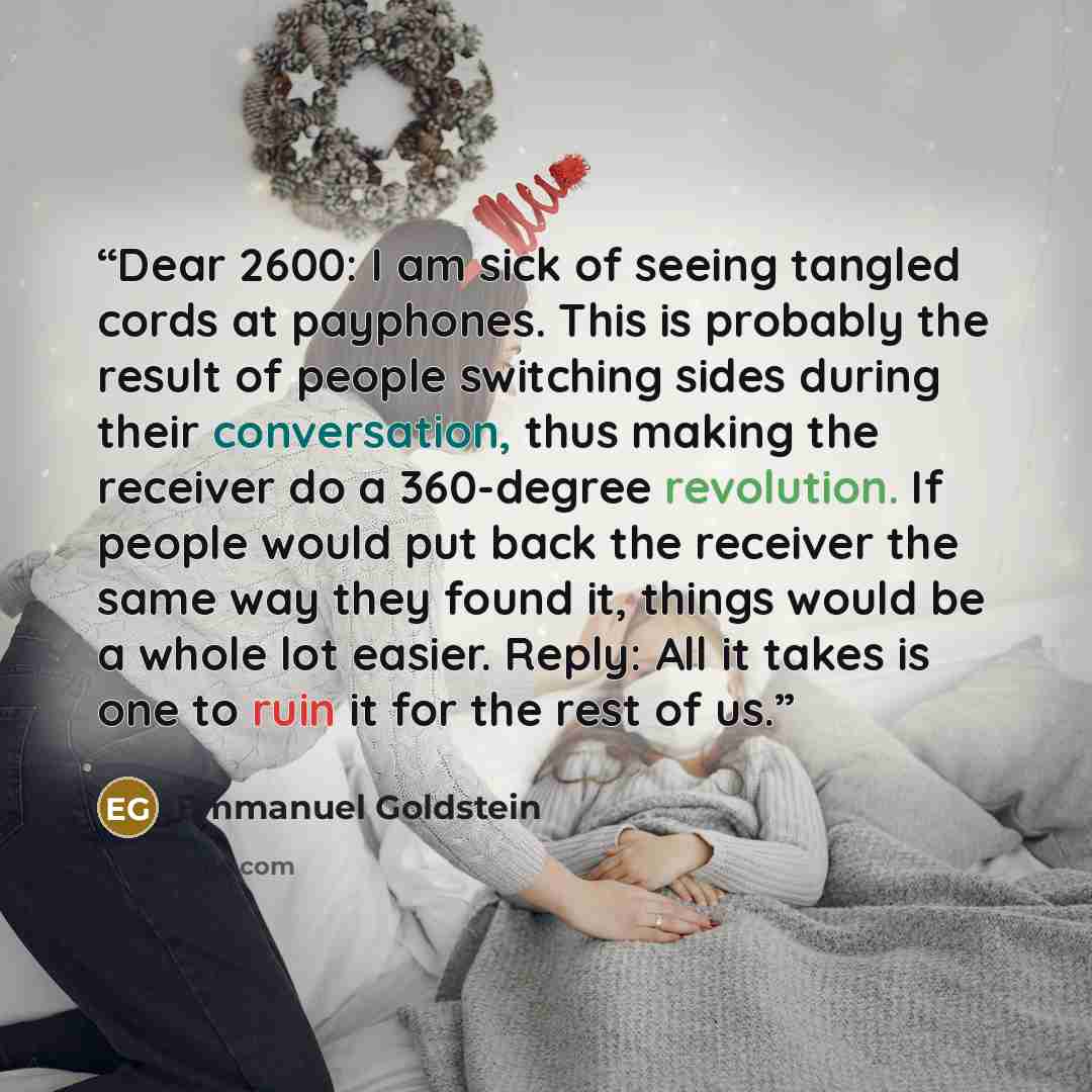 “Dear 2600: I am sick of seeing tangled cords at payphones. This is probably the result of people switching sides during their conversation, thus making the receiver do a 360-degree revolution. If people would put back the receiver the same way they found it, things would be a whole lot easier…” quote by Emmanuel Goldstein