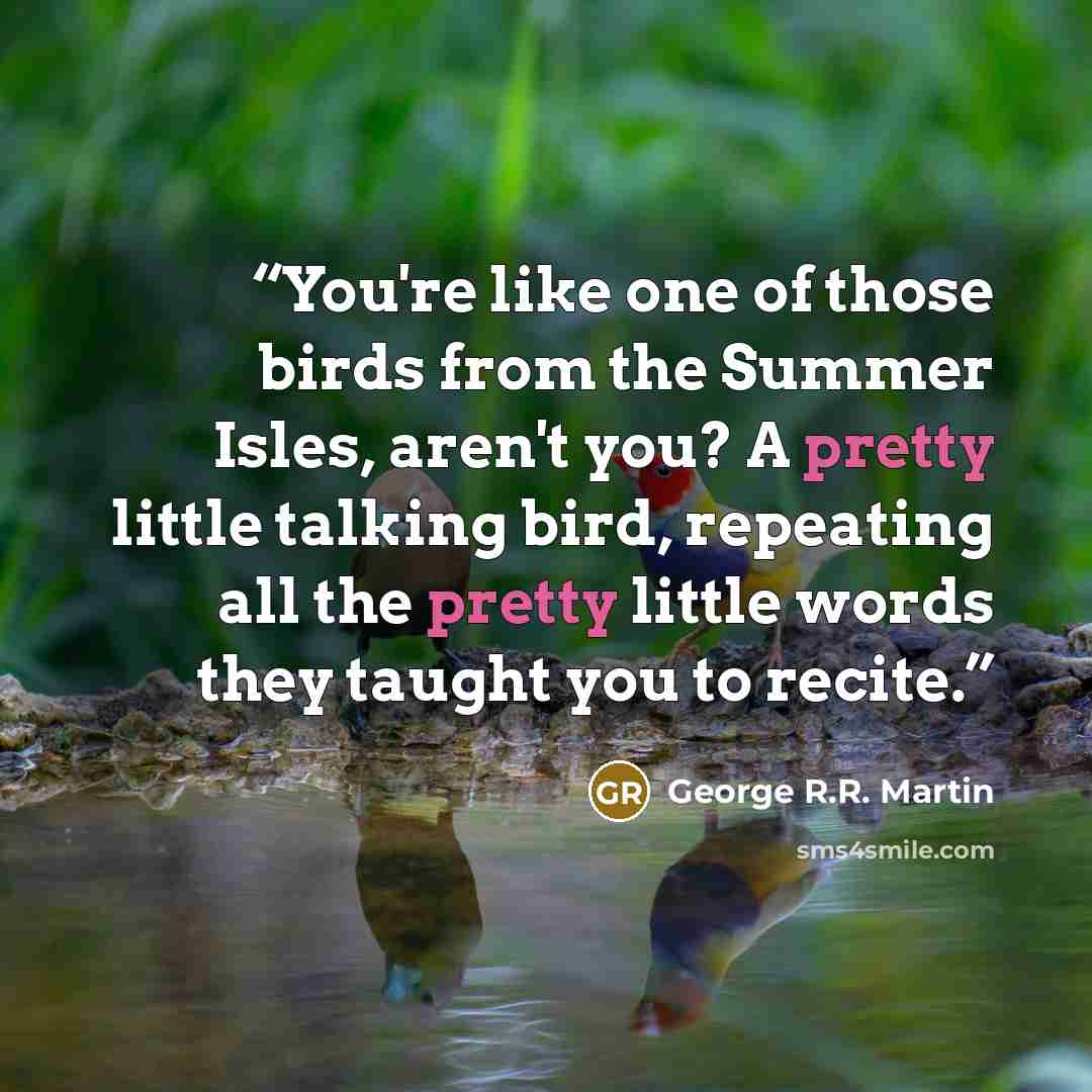 “You're like one of those birds from the Summer Isles, aren't you? A pretty little talking bird, repeating all the pretty little words they taught you to recite.” quote by George R.R. Martin