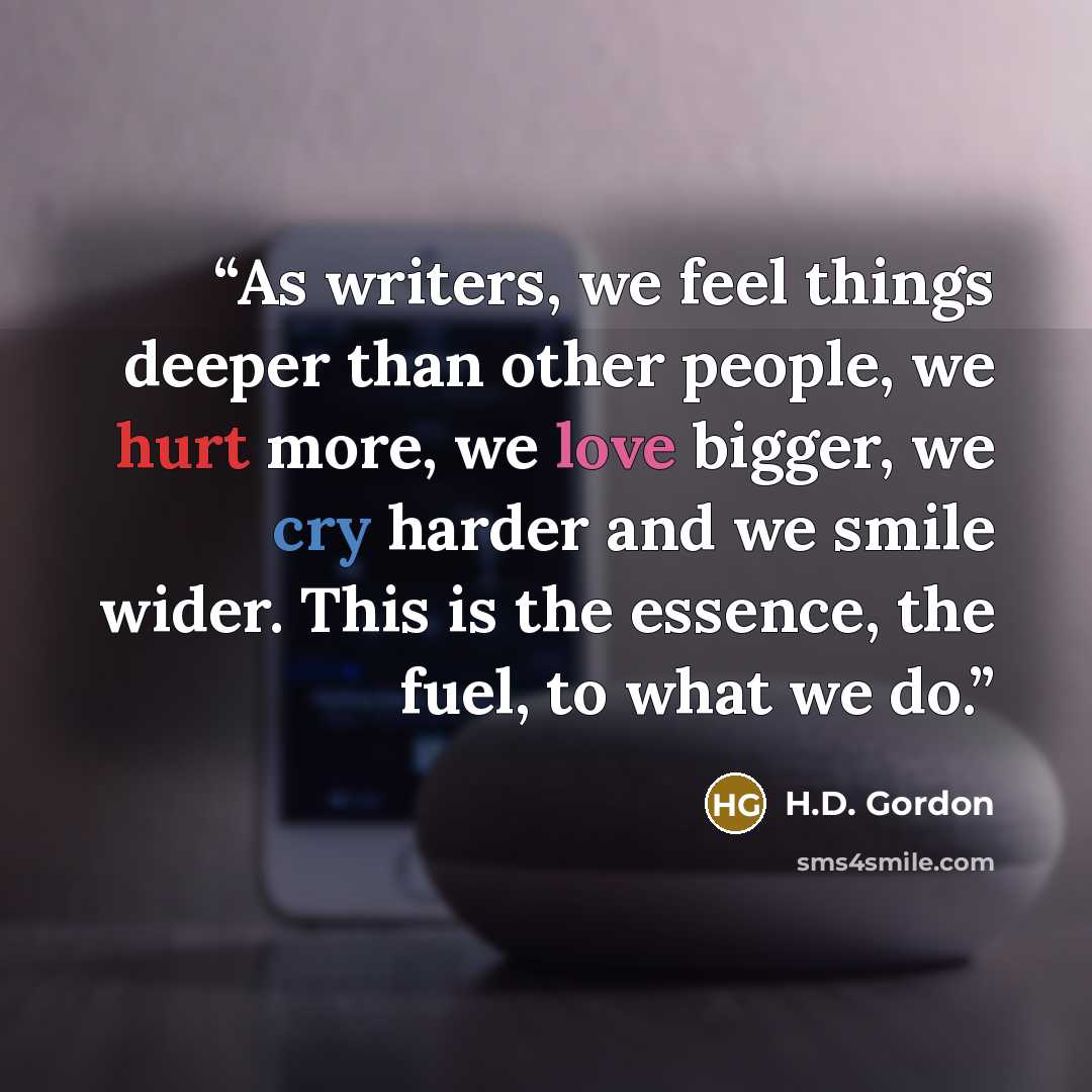 “As writers, we feel things deeper than other people, we hurt more, we love bigger, we cry harder and we smile wider. This is the essence, the fuel, to what we do.” quote by H.D. Gordon