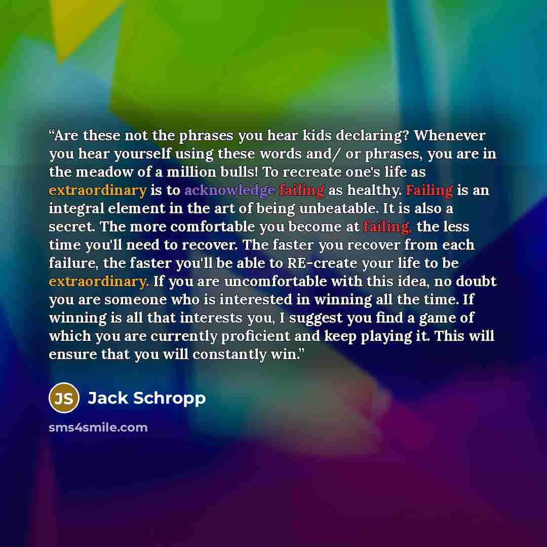 “Are these not the phrases you hear kids declaring? Whenever you hear yourself using these words and/ or phrases, you are in the meadow of a million bulls! To recreate one's life as extraordinary is to acknowledge failing as healthy. Failing is an integral element in the art of being unbeatable. It…” quote by Jack Schropp