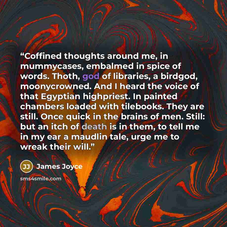 “Coffined thoughts around me, in mummycases, embalmed in spice of words. Thoth, god of libraries, a birdgod, moonycrowned. And I heard the voice of that Egyptian highpriest. In painted chambers loaded with tilebooks. They are still. Once quick in the brains of men. Still: but an itch of death is in…” quote by James Joyce