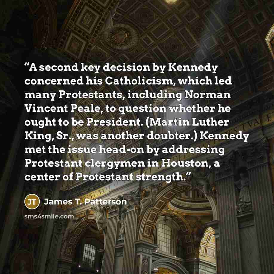 “A second key decision by Kennedy concerned his Catholicism, which led many Protestants, including Norman Vincent Peale, to question whether he ought to be President. (Martin Luther King, Sr., was another doubter.) Kennedy met the issue head-on by addressing Protestant clergymen in Houston, a…” quote by James T. Patterson