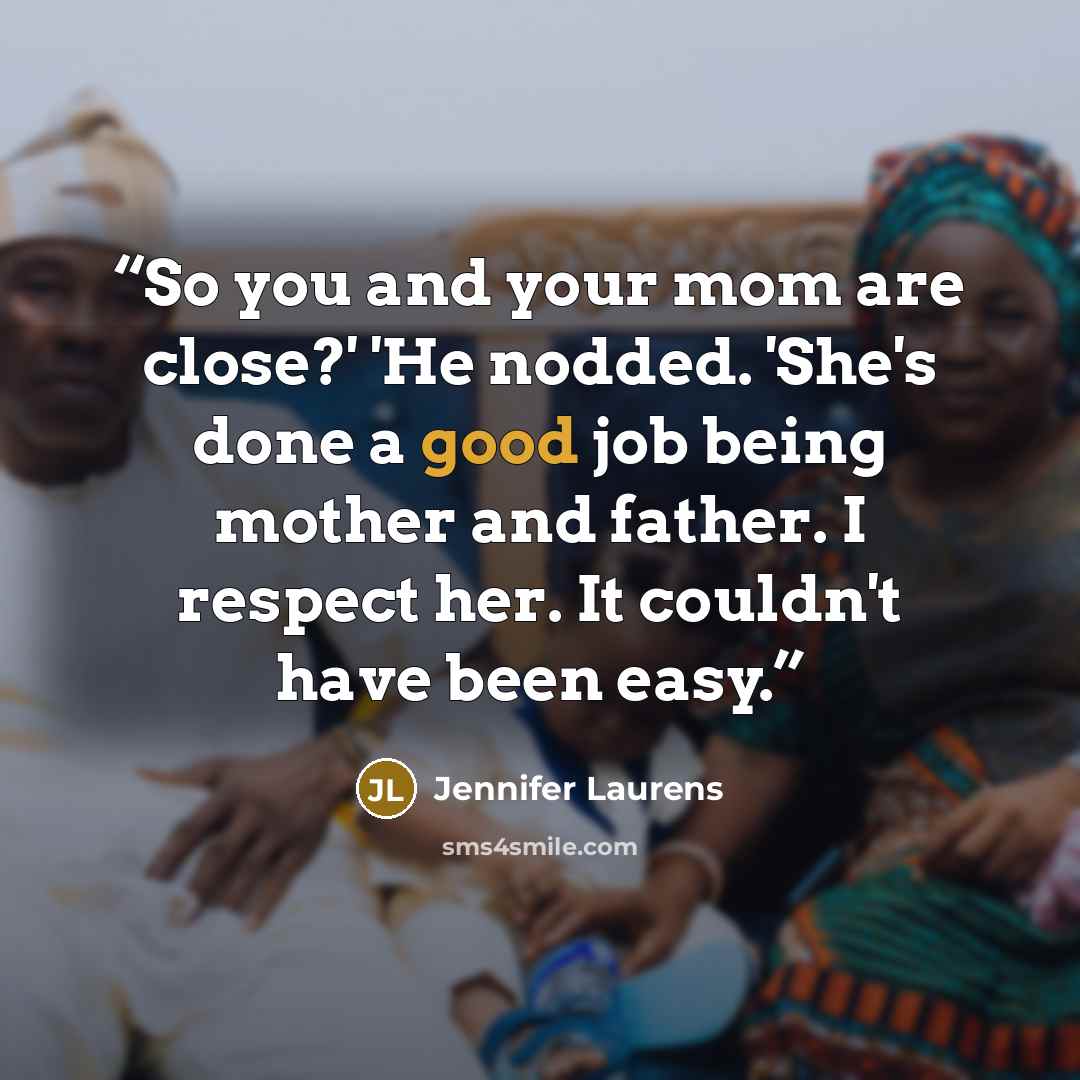 “So you and your mom are close?' 'He nodded. 'She's done a good job being mother and father. I respect her. It couldn't have been easy.” quote by Jennifer Laurens