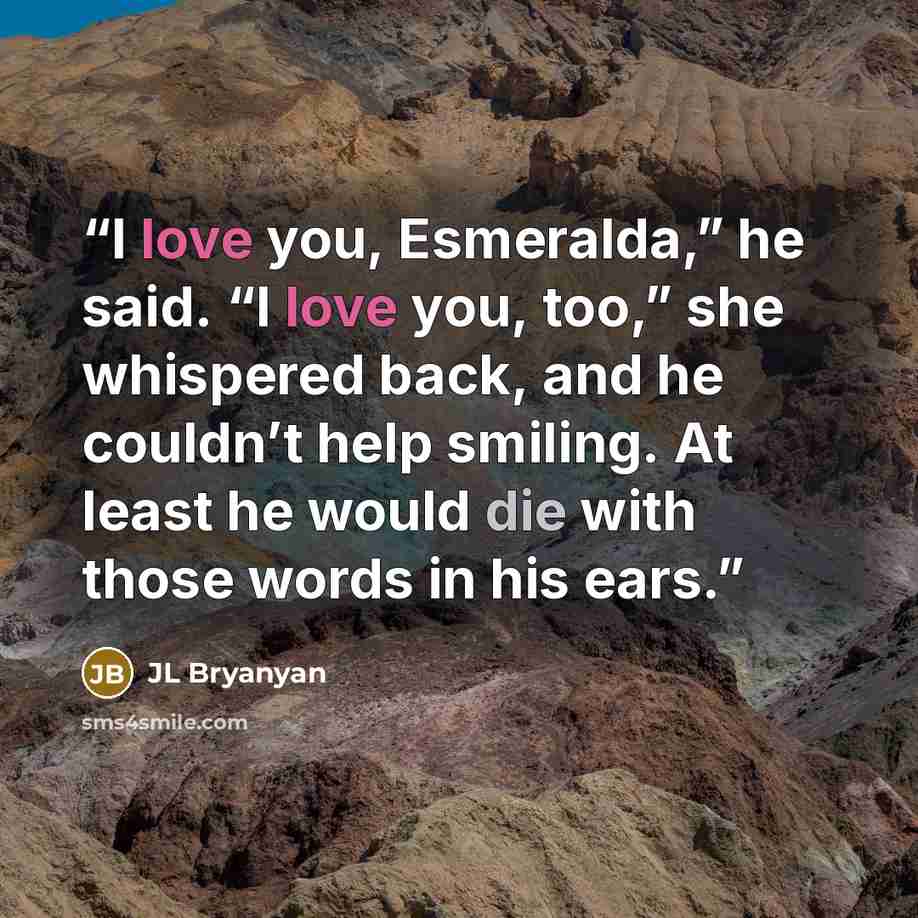 “I love you, Esmeralda,” he said. “I love you, too,” she whispered back, and he couldn’t help smiling. At least he would die with those words in his ears.” quote by JL Bryanyan
