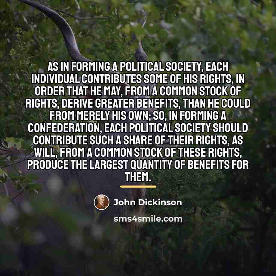 “As in forming a political society, each individual contributes some…” quote by John Dickinson