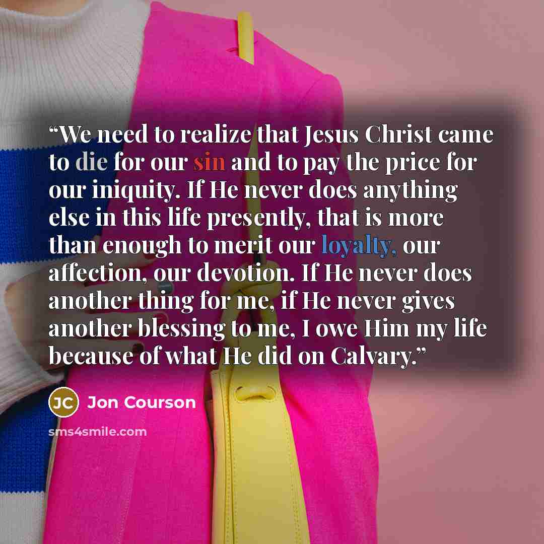 “We need to realize that Jesus Christ came to die for our sin and to pay the price for our iniquity. If He never does anything else in this life presently, that is more than enough to merit our loyalty, our affection, our devotion. If He never does another thing for me, if He never gives another…” quote by Jon Courson