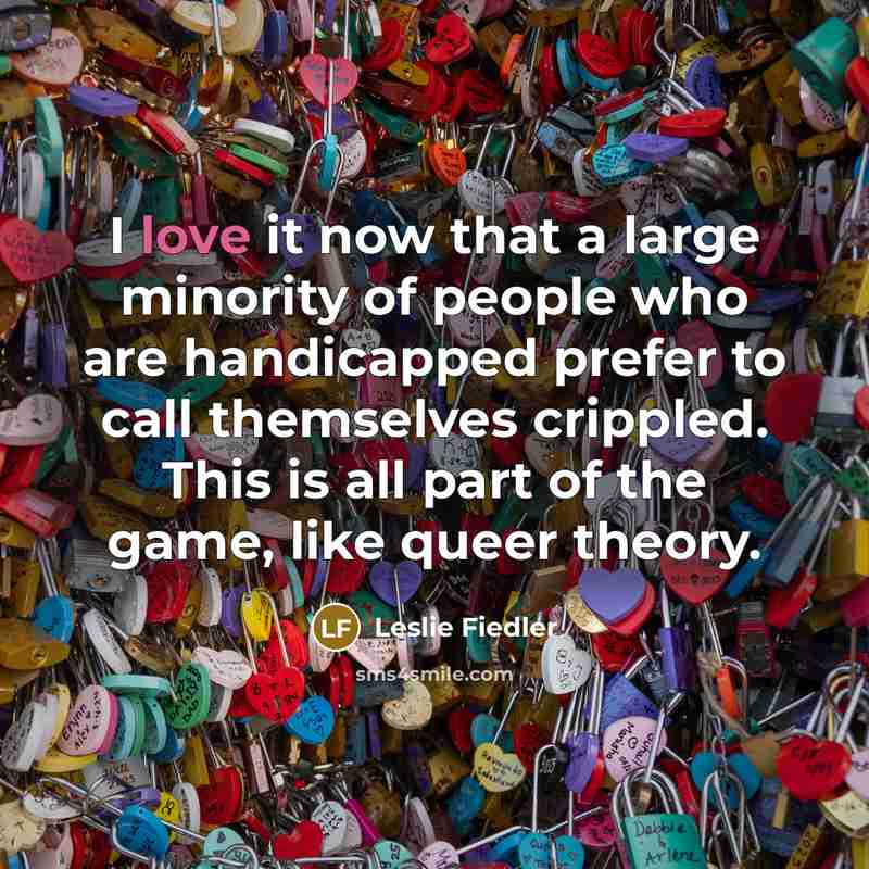 “I love it now that a large minority of people who are handicapped prefer to call themselves crippled. This is all part of the game, like queer theory.” quote by Leslie Fiedler