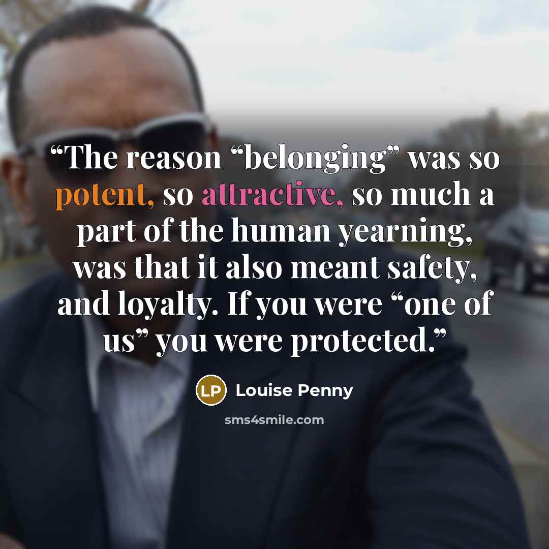 “The reason “belonging” was so potent, so attractive, so much a part of the human yearning, was that it also meant safety, and loyalty. If you were “one of us” you were protected.” quote by Louise Penny