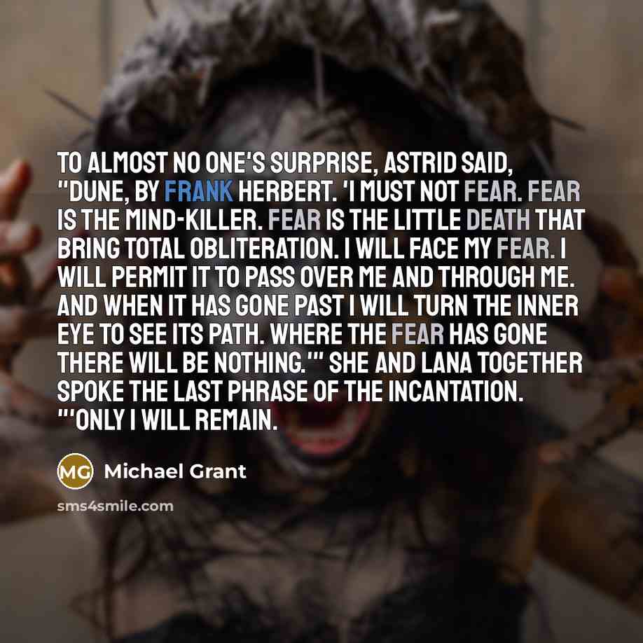 “To almost no one's surprise, Astrid said, "Dune, by Frank Herbert. 'I must not fear. Fear is the mind-killer. Fear is the little death that bring total obliteration. I will face my fear. I will permit it to pass over me and through me. And when it has gone past I will turn the inner eye to see its…” quote by Michael Grant
