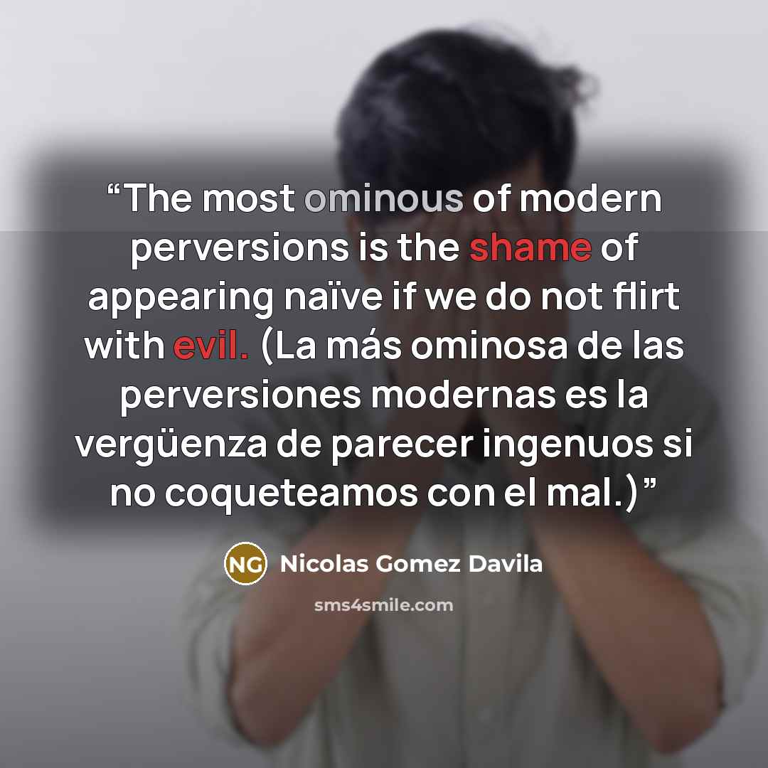 “The most ominous of modern perversions is the shame of appearing naïve if we do not flirt with evil. (La más ominosa de las perversiones modernas es la vergüenza de parecer ingenuos si no coqueteamos con el mal.)” quote by Nicolás Gómez Dávila
