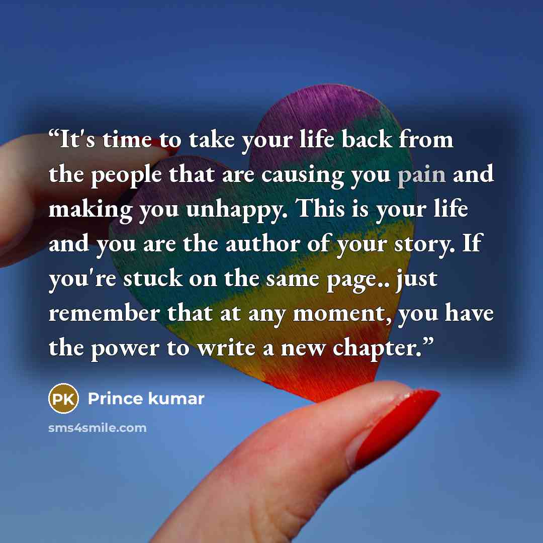 “It's time to take your life back from the people that are causing you pain and making you unhappy. This is your life and you are the author of your story. If you're stuck on the same page.. just remember that at any moment, you have the power to write a new chapter.” quote by Prince kumar