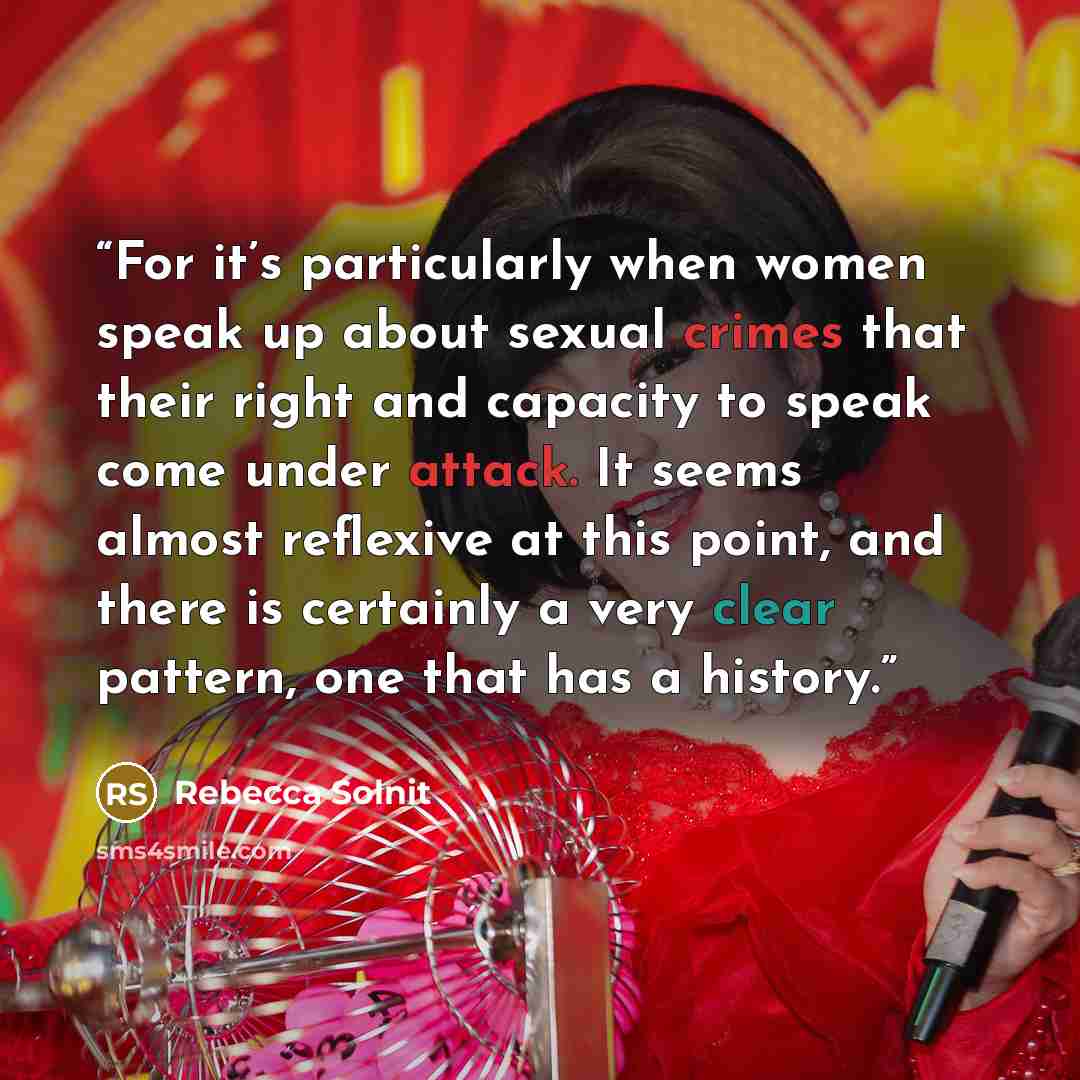 “For it’s particularly when women speak up about sexual crimes that their right and capacity to speak come under attack. It seems almost reflexive at this point, and there is certainly a very clear pattern, one that has a history.” quote by Rebecca Solnit