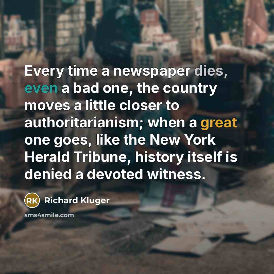 “Every time a newspaper dies, even a bad one, the country moves a little closer to authoritarianism; when a great one goes, like the New York Herald Tribune, history itself is denied a devoted witness.” quote by Richard Kluger