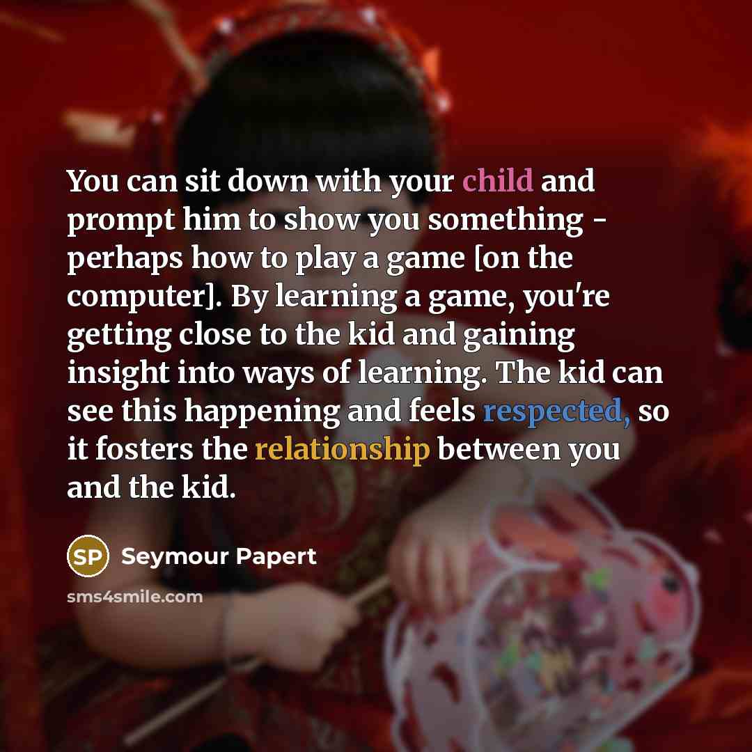 “You can sit down with your child and prompt him to show you something - perhaps how to play a game [on the computer]. By learning a game, you're getting close to the kid and gaining insight into ways of learning. The kid can see this happening and feels respected, so it fosters the relationship…” quote by Seymour Papert