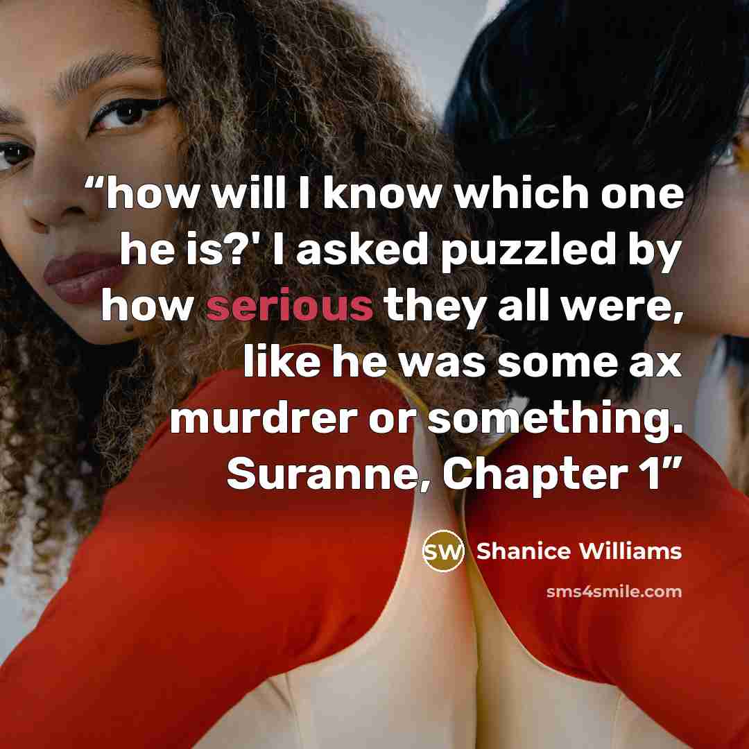 “how will I know which one he is?' I asked puzzled by how serious they all were, like he was some ax murdrer or something. Suranne, Chapter 1” quote by Shanice Williams