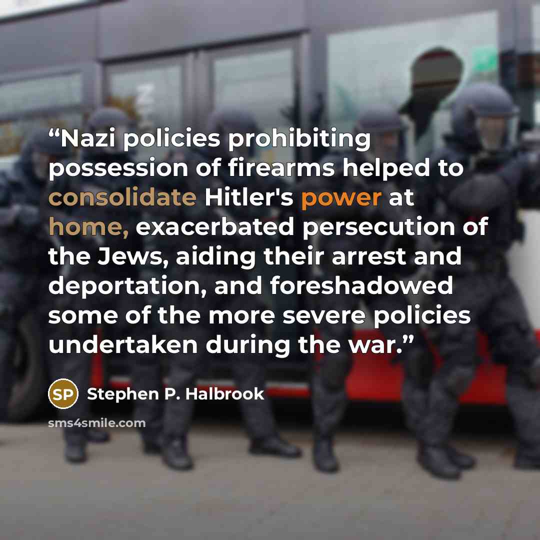 “Nazi policies prohibiting possession of firearms helped to consolidate Hitler's power at home, exacerbated persecution of the Jews, aiding their arrest and deportation, and foreshadowed some of the more severe policies undertaken during the war.” quote by Stephen P. Halbrook