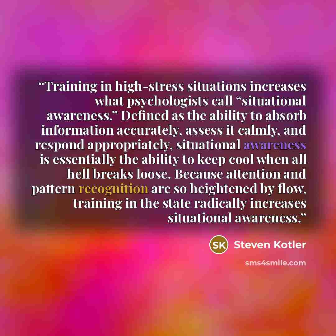 “Training in high-stress situations increases what psychologists call “situational awareness.” Defined as the ability to absorb information accurately, assess it calmly, and respond appropriately, situational awareness is essentially the ability to keep cool when all hell breaks loose. Because…” quote by Steven Kotler