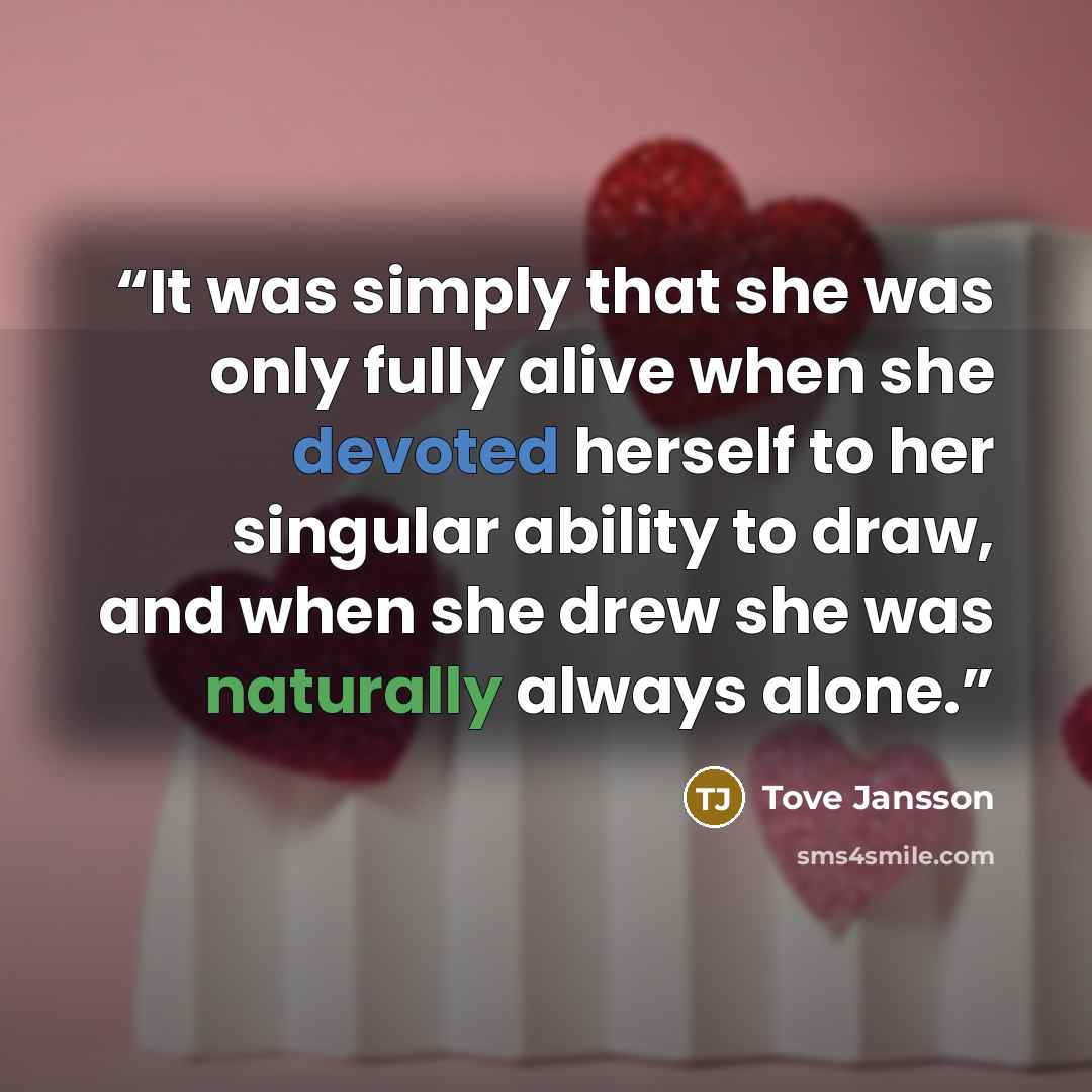 “It was simply that she was only fully alive when she devoted herself to her singular ability to draw, and when she drew she was naturally always alone.” quote by Tove Jansson