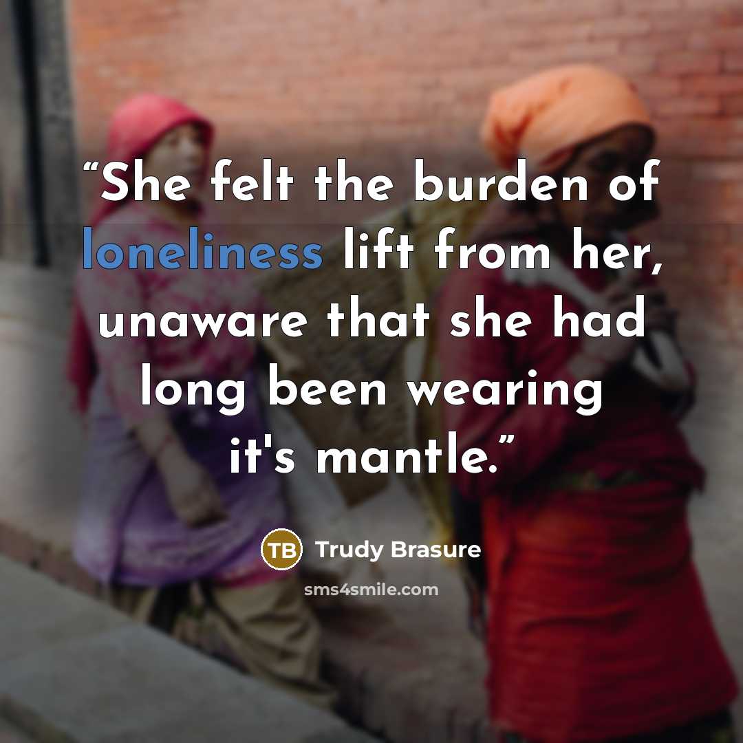 “She felt the burden of loneliness lift from her, unaware that she had long been wearing it's mantle.” quote by Trudy Brasure