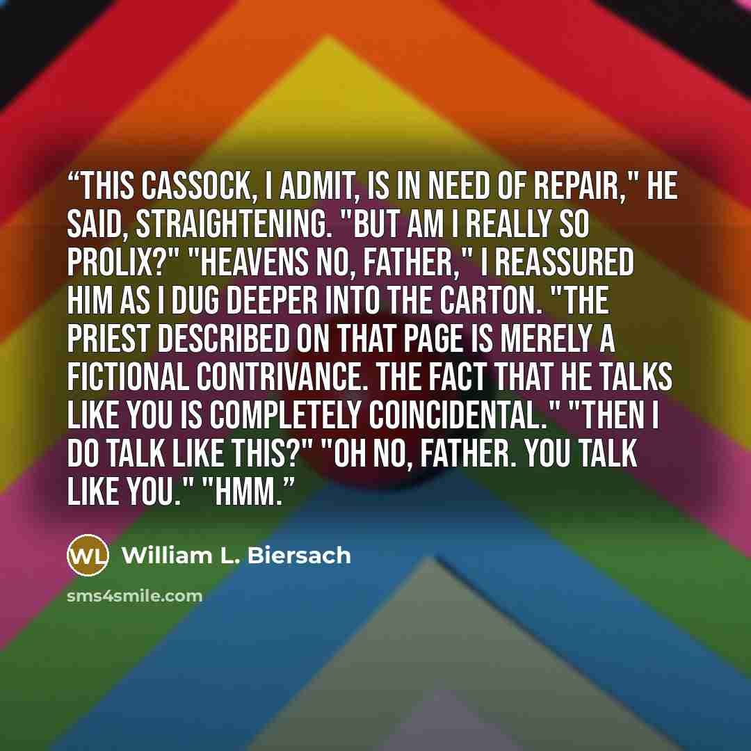 “This cassock, I admit, is in need of repair," he said, straightening. "But am I really so prolix?" "Heavens no, Father," I reassured him as I dug deeper into the carton. "The priest described on that page is merely a fictional contrivance. The fact that he talks like you is completely…” quote by William L. Biersach