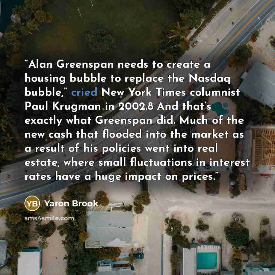 “Alan Greenspan needs to create a housing bubble to replace the Nasdaq bubble,” cried New York Times columnist Paul Krugman in 2002.8 And that’s exactly what Greenspan did. Much of the new cash that flooded into the market as a result of his policies went into real estate, where small fluctuations…” quote by Yaron Brook