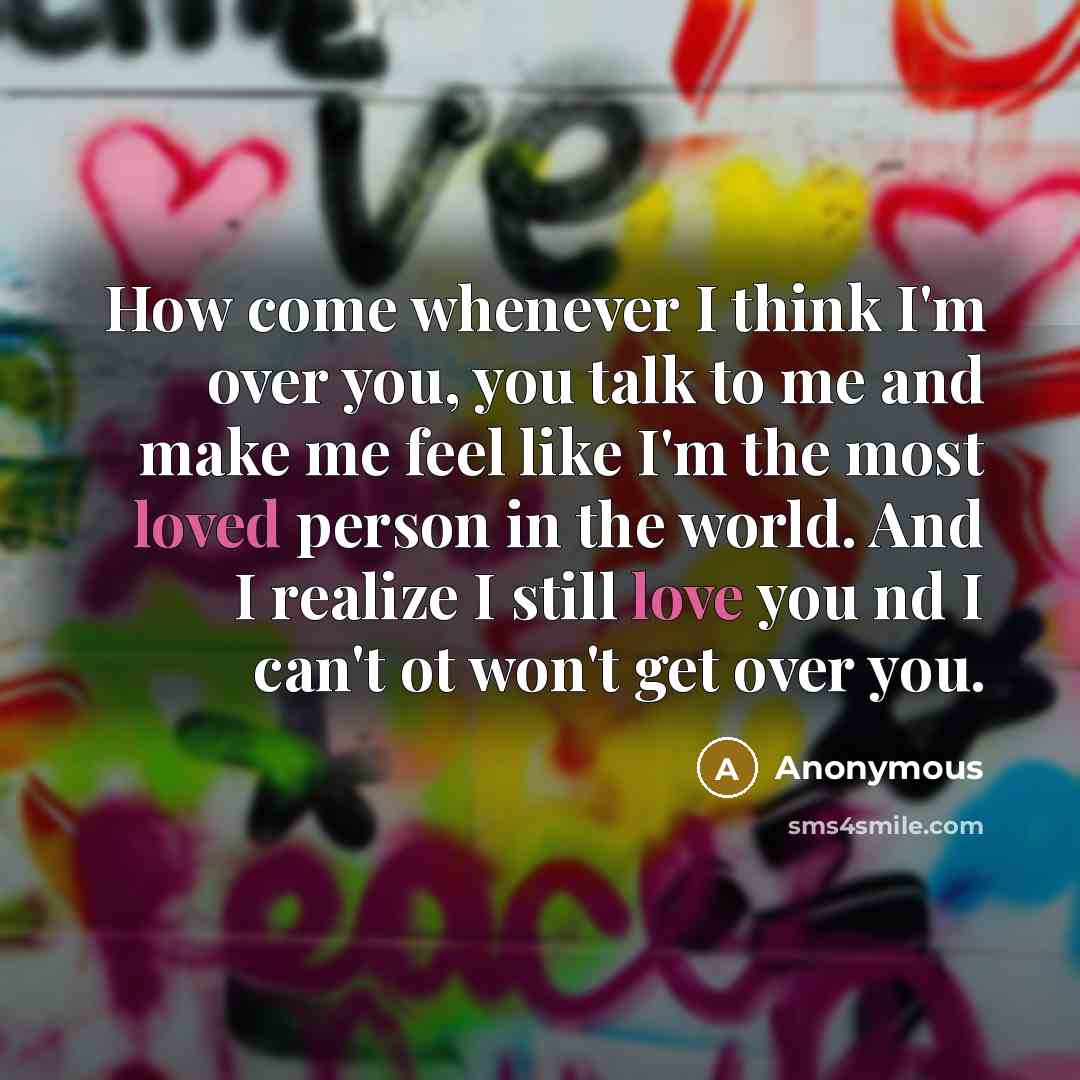 “How come whenever I think I'm over you, you talk to me and make me feel like I'm the most loved person in the world. And I realize I still love you nd I can't ot won't get over you.” quote by Anonymous
