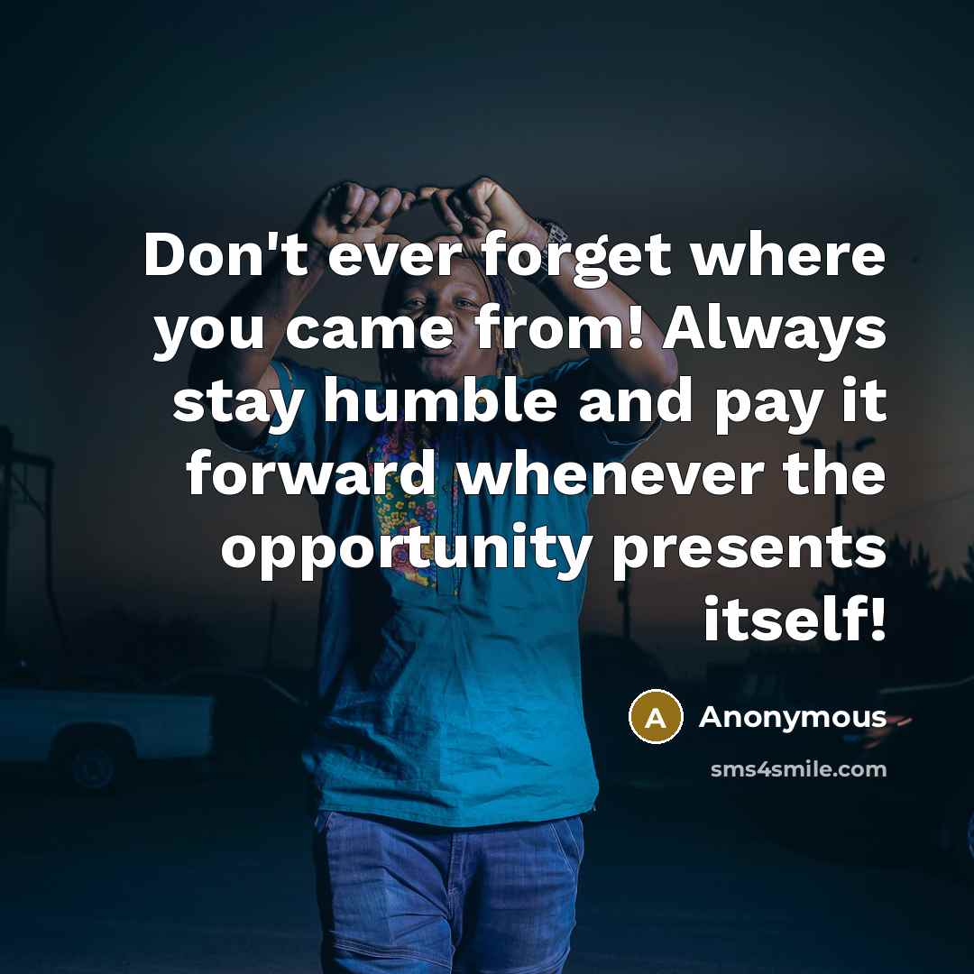 “Don't ever forget where you came from! Always stay humble and pay it forward whenever the opportunity presents itself!” quote by Anonymous
