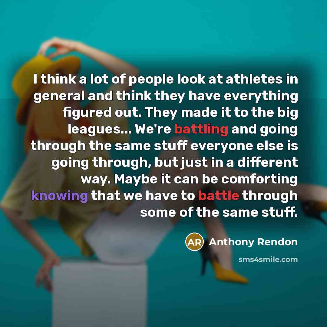 “I think a lot of people look at athletes in general and think they have everything figured out. They made it to the big leagues... We're battling and going through the same stuff everyone else is going through, but just in a different way. Maybe it can be comforting knowing that we have to battle…” quote by Anthony Rendon