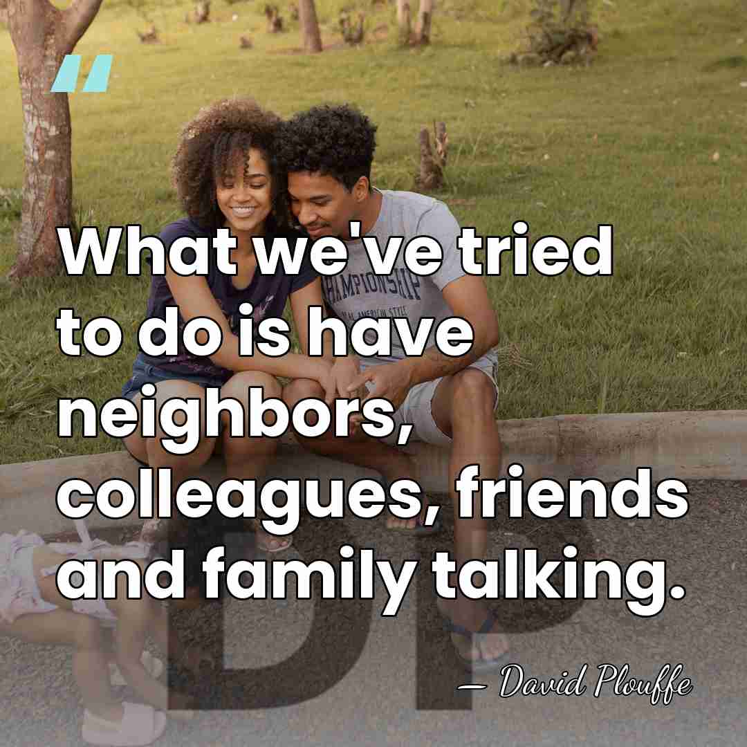 What we've tried to do is have neighbors, colleagues, friends and family&hellip; - David Plouffe