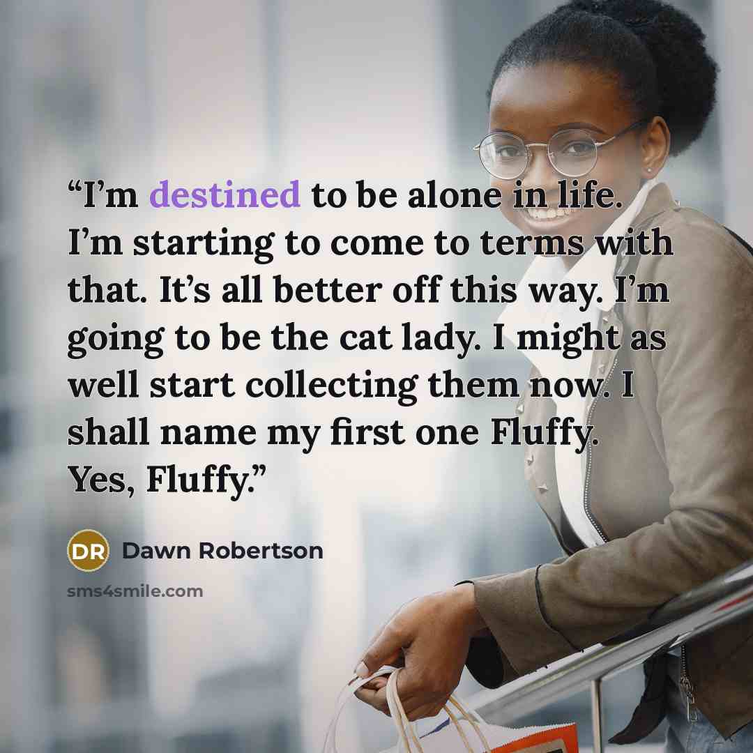 “I’m destined to be alone in life. I’m starting to come to terms with that. It’s all better off this way. I’m going to be the cat lady. I might as well start collecting them now. I shall name my first one Fluffy. Yes, Fluffy.” quote by Dawn Robertson