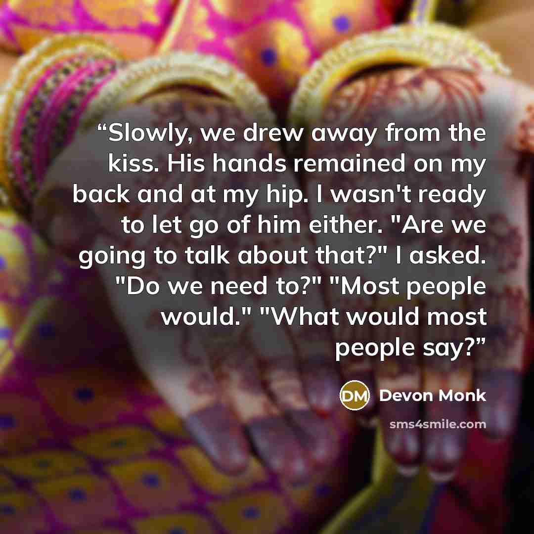 “Slowly, we drew away from the kiss. His hands remained on my back and at my hip. I wasn't ready to let go of him either. "Are we going to talk about that?" I asked. "Do we need to?" "Most people would." "What would most people say?” quote by Devon Monk