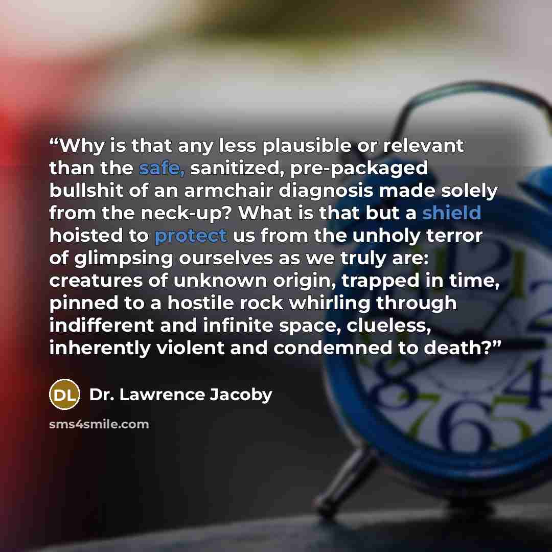 “Why is that any less plausible or relevant than the safe, sanitized, pre-packaged bullshit of an armchair diagnosis made solely from the neck-up? What is that but a shield hoisted to protect us from the unholy terror of glimpsing ourselves as we truly are: creatures of unknown origin, trapped in…” quote by Dr. Lawrence Jacoby