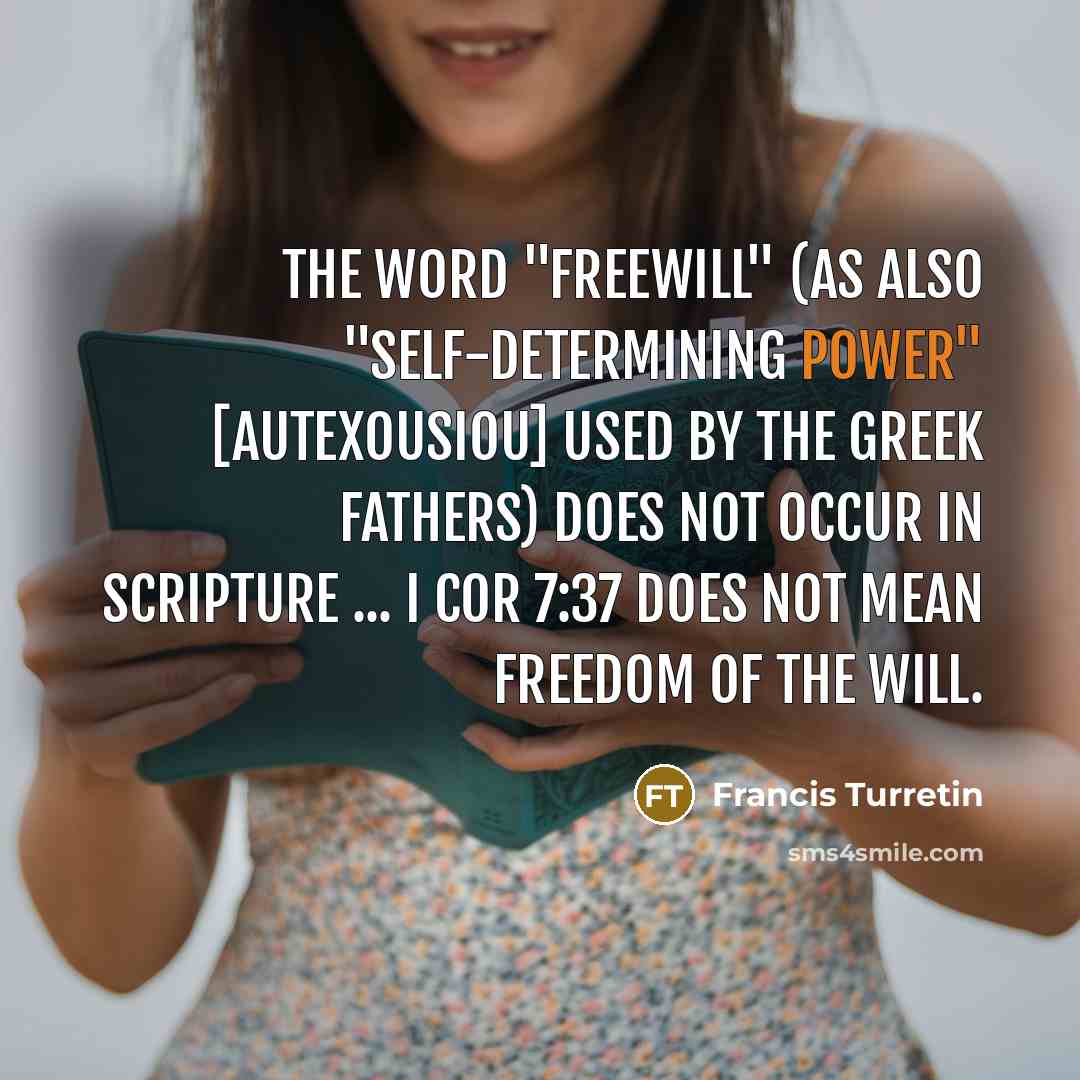 “The word "freewill" (as also "self-determining power" [autexousiou] used by the Greek Fathers) does not occur in Scripture ... I Cor 7:37 does not mean freedom of the will.” quote by Francis Turretin