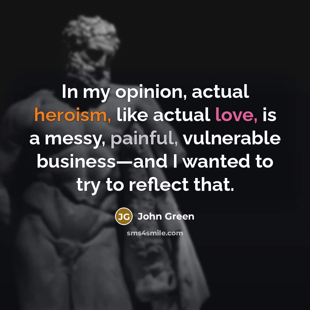 “In my opinion, actual heroism, like actual love, is a messy, painful, vulnerable business—and I wanted to try to reflect that.” quote by John Green