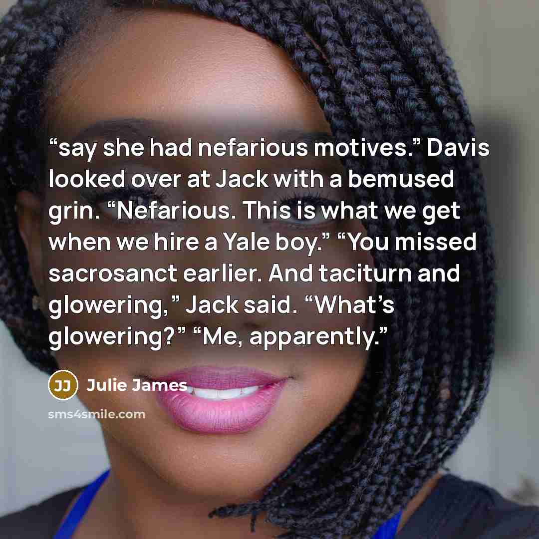 “say she had nefarious motives.” Davis looked over at Jack with a bemused grin. “Nefarious. This is what we get when we hire a Yale boy.” “You missed sacrosanct earlier. And taciturn and glowering,” Jack said. “What’s glowering?” “Me, apparently.” quote by Julie James