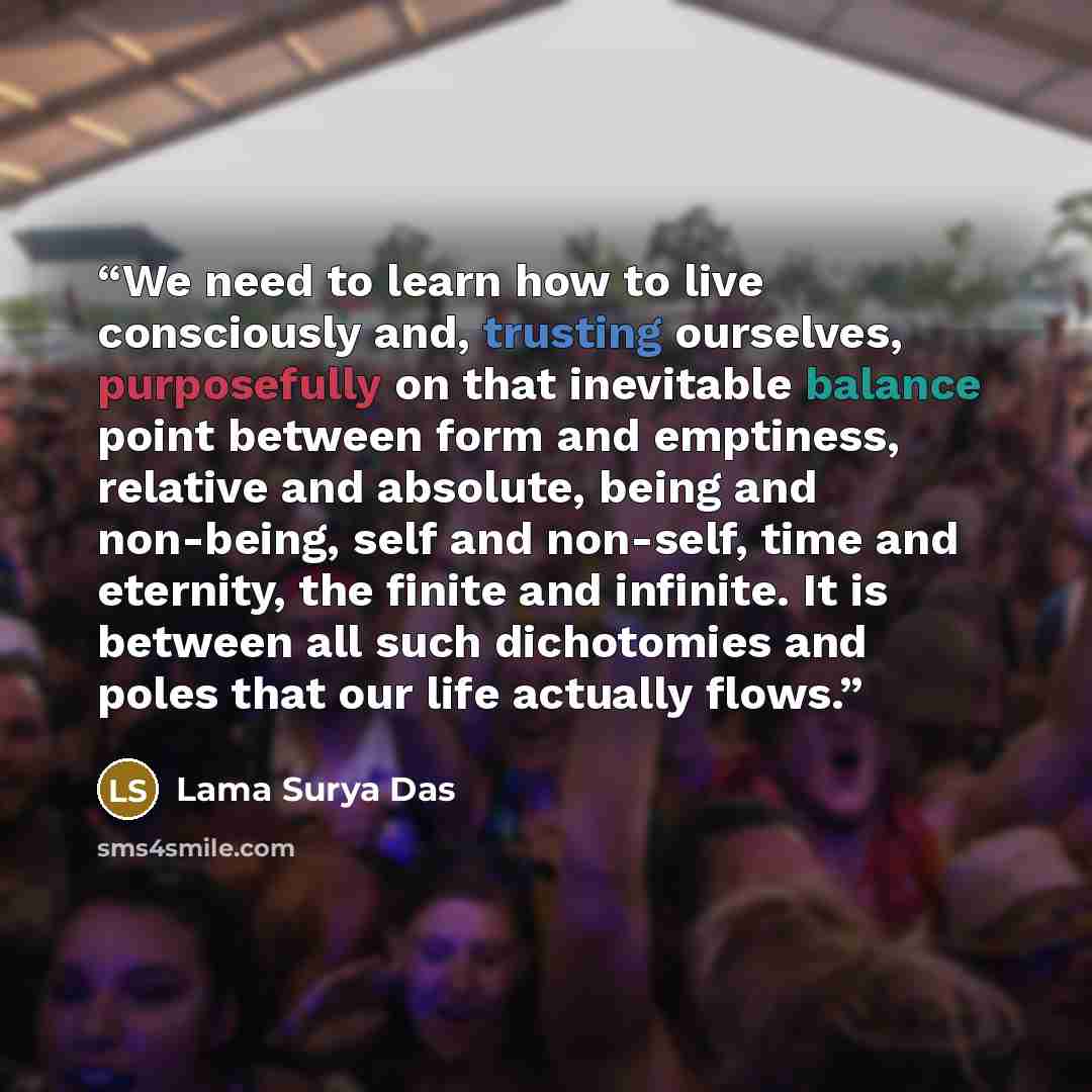 “We need to learn how to live consciously and, trusting ourselves, purposefully on that inevitable balance point between form and emptiness, relative and absolute, being and non-being, self and non-self, time and eternity, the finite and infinite. It is between all such dichotomies and poles that…” quote by Lama Surya Das