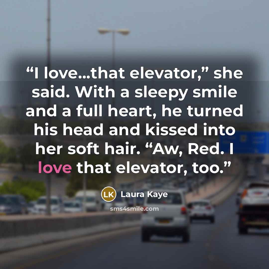 “I love...that elevator,” she said. With a sleepy smile and a full heart, he turned his head and kissed into her soft hair. “Aw, Red. I love that elevator, too.” quote by Laura Kaye