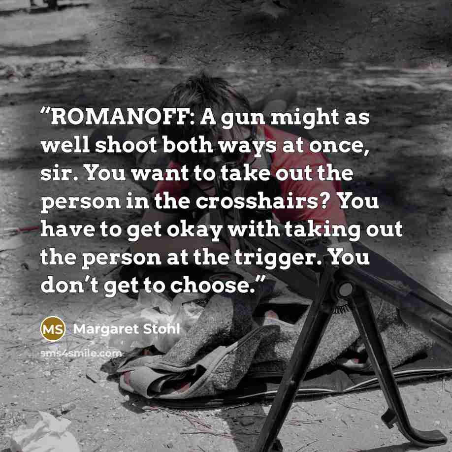 “ROMANOFF: A gun might as well shoot both ways at once, sir. You want to take out the person in the crosshairs? You have to get okay with taking out the person at the trigger. You don’t get to choose.” quote by Margaret Stohl