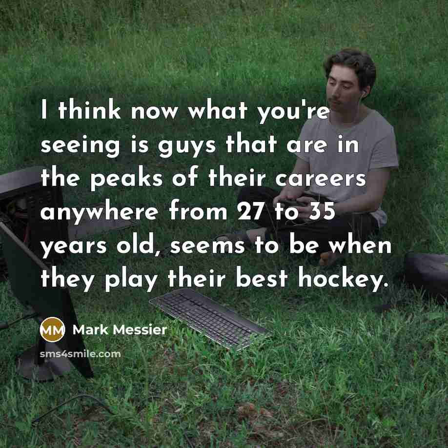 “I think now what you're seeing is guys that are in the peaks of their careers anywhere from 27 to 35 years old, seems to be when they play their best hockey.” quote by Mark Messier